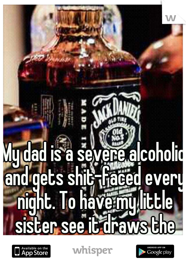 My dad is a severe alcoholic and gets shit-faced every night. To have my little sister see it draws the line. 