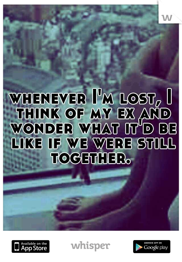 whenever I'm lost, I think of my ex and wonder what it'd be like if we were still together. 
