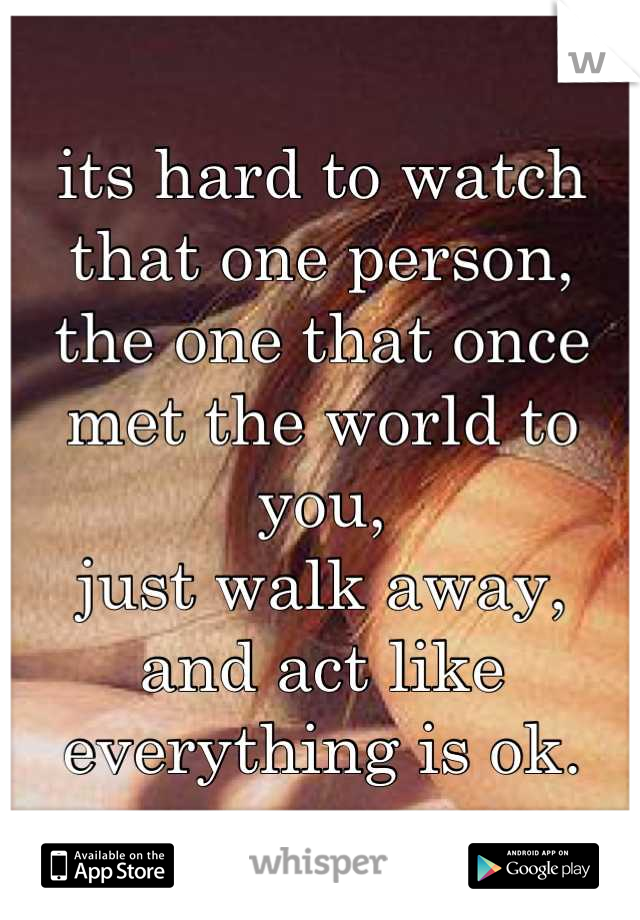 its hard to watch that one person,
the one that once met the world to you,
just walk away,
and act like everything is ok.