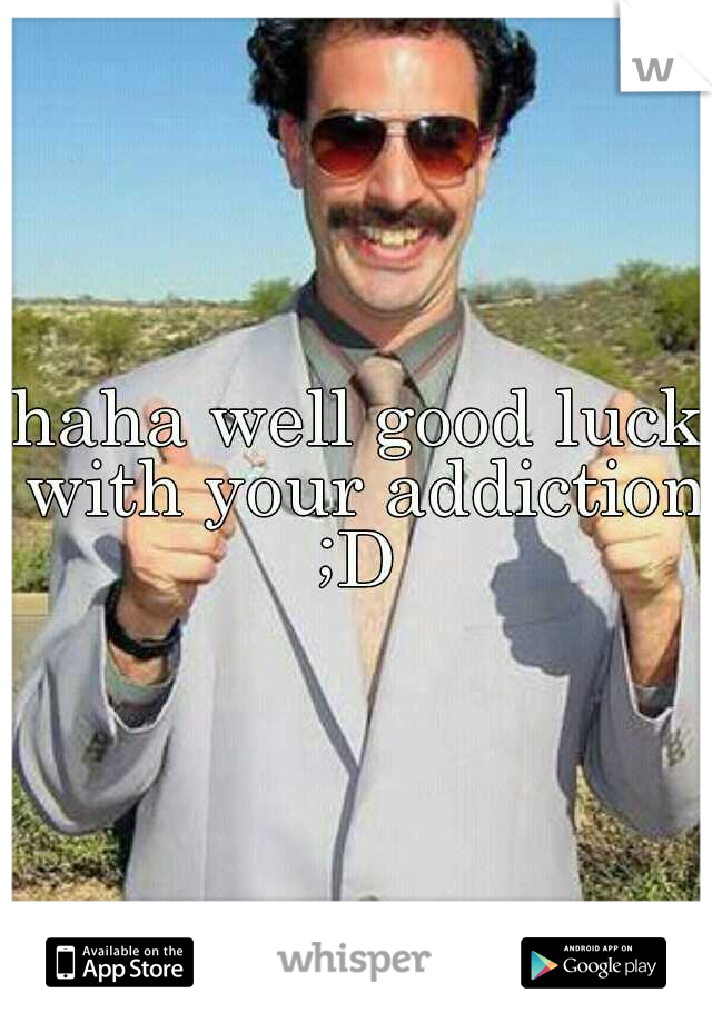 haha well good luck with your addiction ;D 