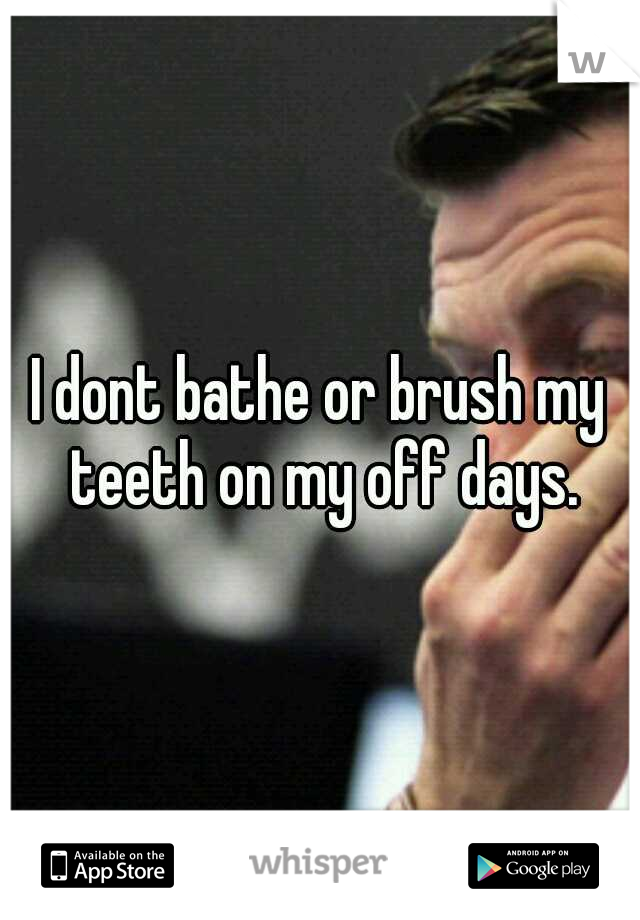 I dont bathe or brush my teeth on my off days.