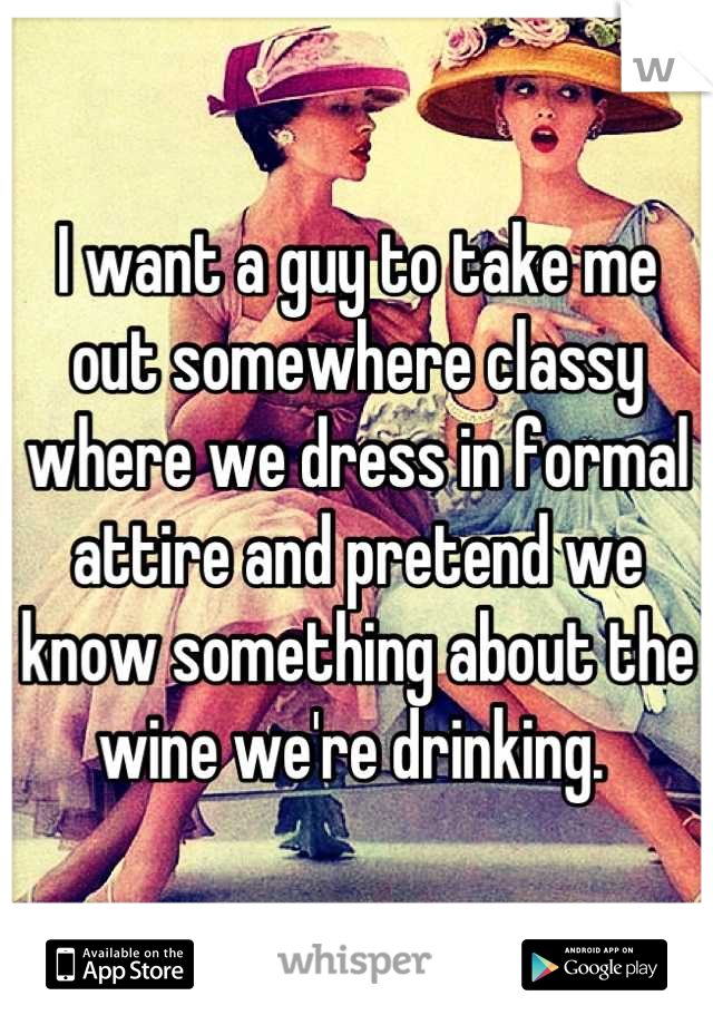 I want a guy to take me out somewhere classy where we dress in formal attire and pretend we know something about the wine we're drinking. 