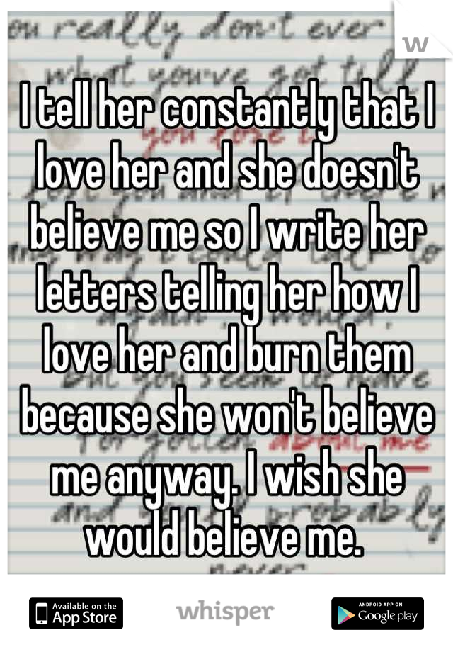 I tell her constantly that I love her and she doesn't believe me so I write her letters telling her how I love her and burn them because she won't believe me anyway. I wish she would believe me. 