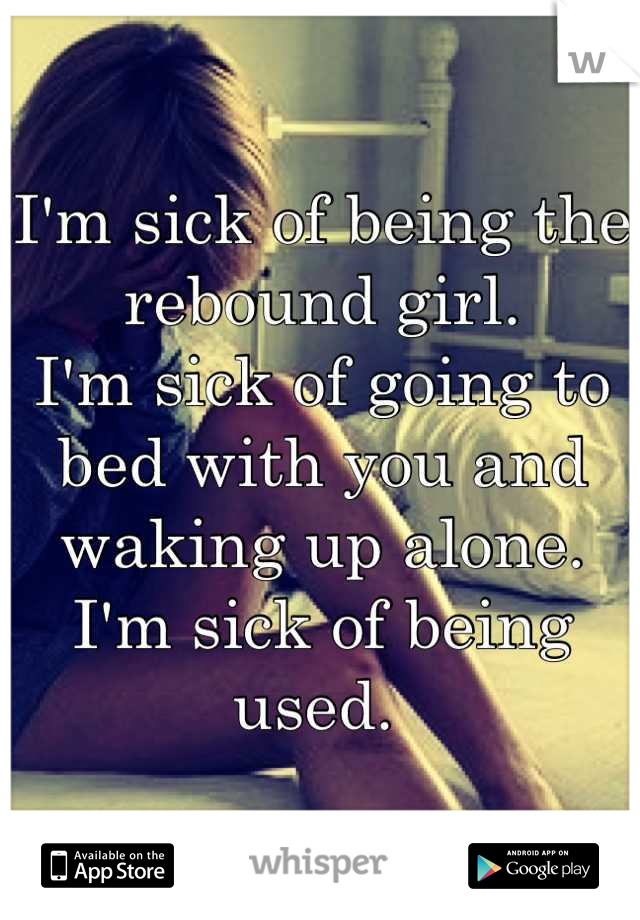 I'm sick of being the rebound girl.
I'm sick of going to bed with you and waking up alone. 
I'm sick of being used. 