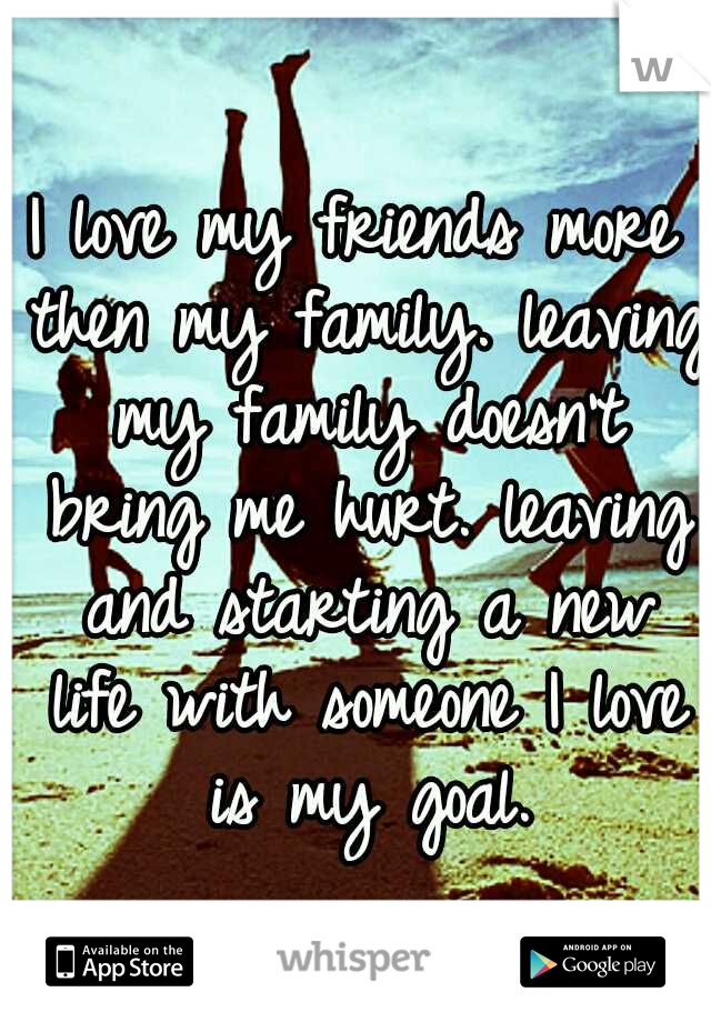 I love my friends more then my family.
leaving my family doesn't bring me hurt.
leaving and starting a new life with someone I love is my goal.