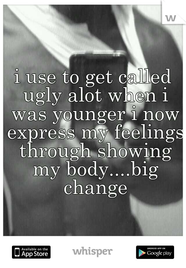 i use to get called ugly alot when i was younger i now express my feelings through showing my body....big change