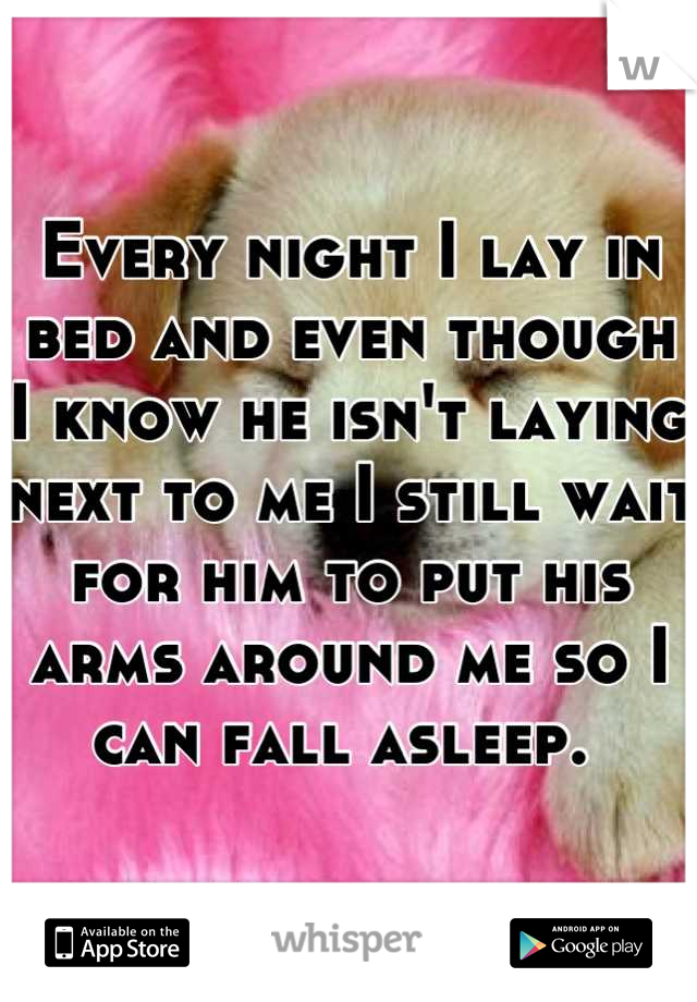 Every night I lay in bed and even though I know he isn't laying next to me I still wait for him to put his arms around me so I can fall asleep. 
