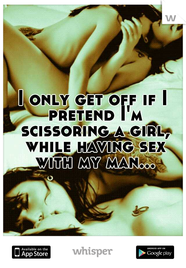 I only get off if I pretend I'm scissoring a girl, while having sex with my man...