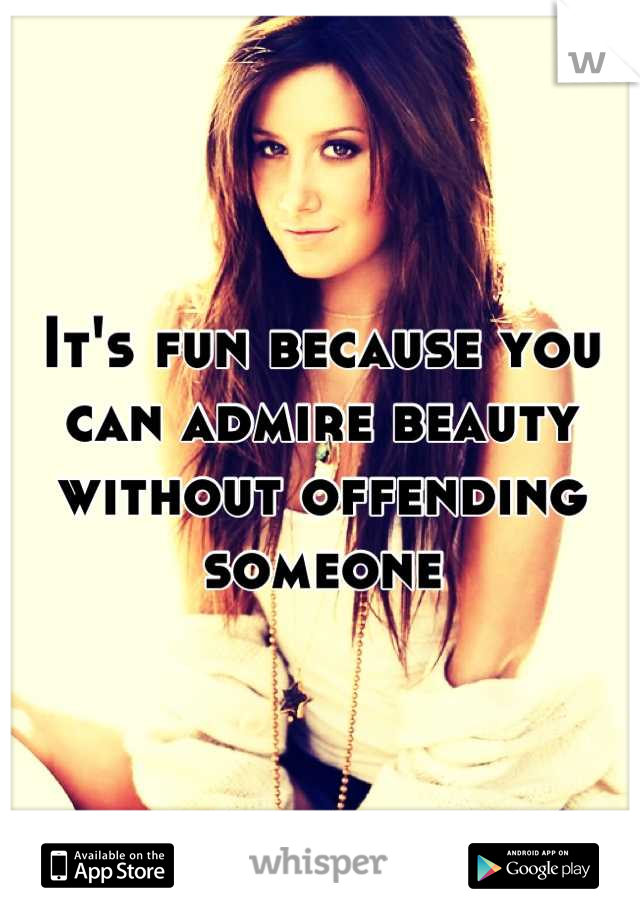It's fun because you can admire beauty without offending someone