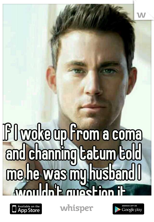 If I woke up from a coma and channing tatum told me he was my husband I wouldn't question it. 