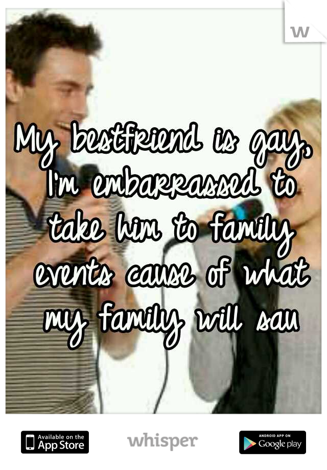 My bestfriend is gay, I'm embarrassed to take him to family events cause of what my family will sau