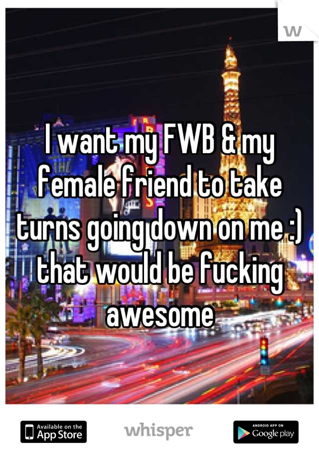 I want my FWB & my female friend to take turns going down on me :) that would be fucking awesome