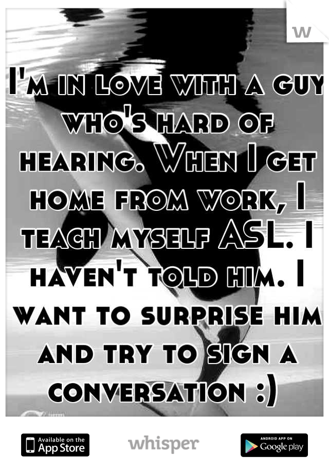 I'm in love with a guy who's hard of hearing. When I get home from work, I teach myself ASL. I haven't told him. I want to surprise him and try to sign a conversation :) 