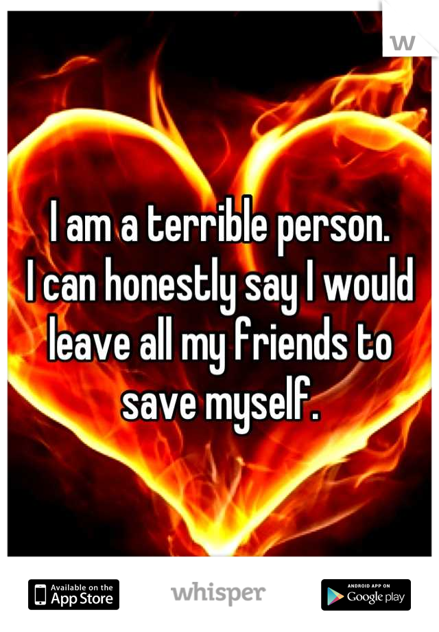 I am a terrible person. 
I can honestly say I would leave all my friends to save myself.
