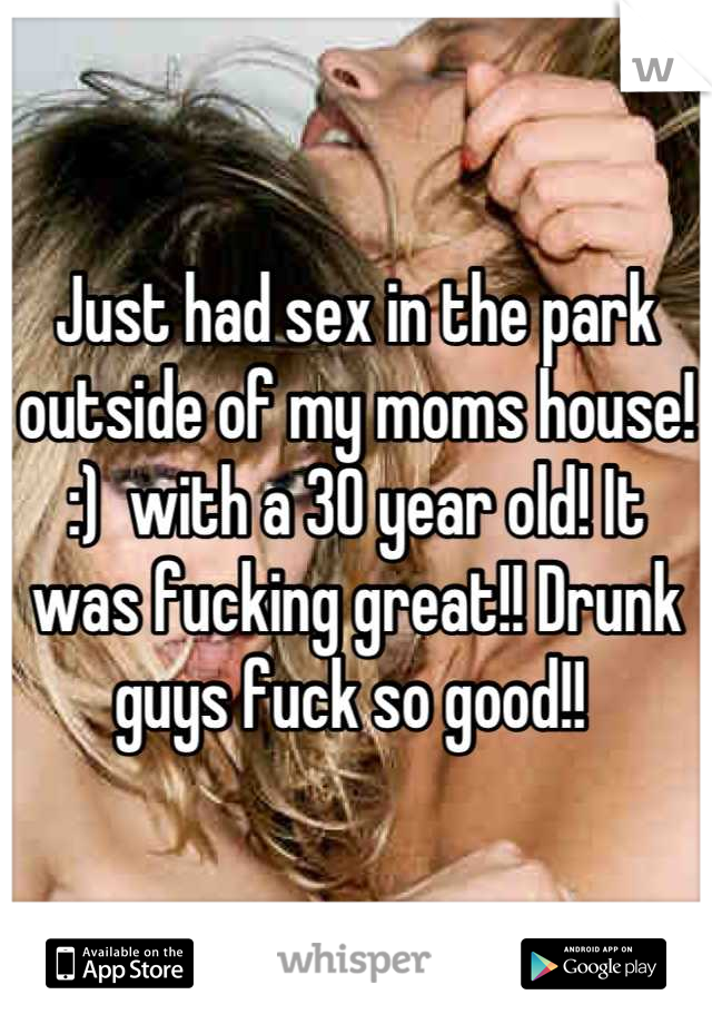 Just had sex in the park outside of my moms house! :)  with a 30 year old! It was fucking great!! Drunk guys fuck so good!! 