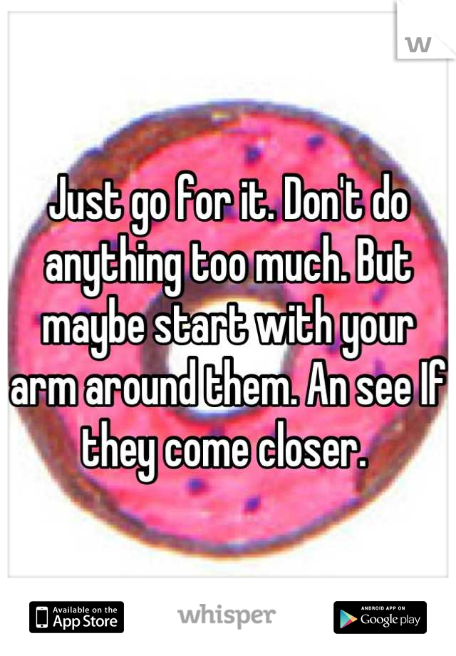 Just go for it. Don't do anything too much. But maybe start with your arm around them. An see If they come closer. 
