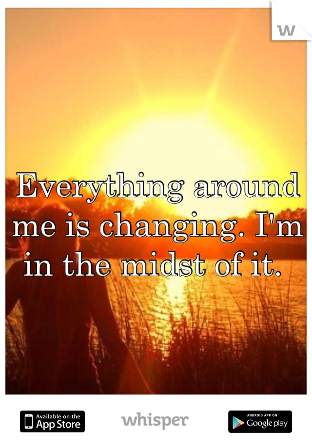 Everything around me is changing. I'm in the midst of it. 