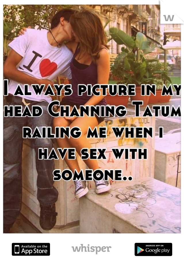 I always picture in my head Channing Tatum railing me when i have sex with someone..