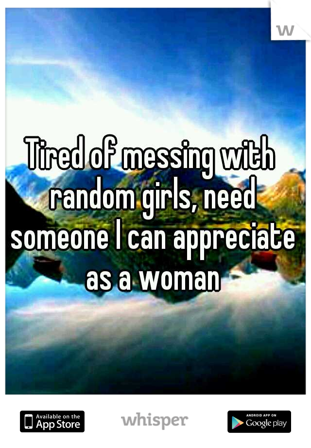 Tired of messing with random girls, need someone I can appreciate as a woman