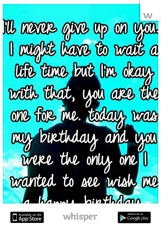 I'll never give up on you. I might have to wait a life time but I'm okay with that, you are the one for me. today was my birthday and you were the only one I wanted to see wish me a happy birthday.
