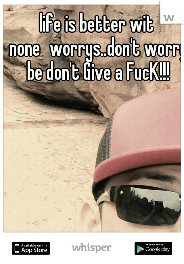 life is better wit none
worrys..don't worry be don't Give a FucK!!!