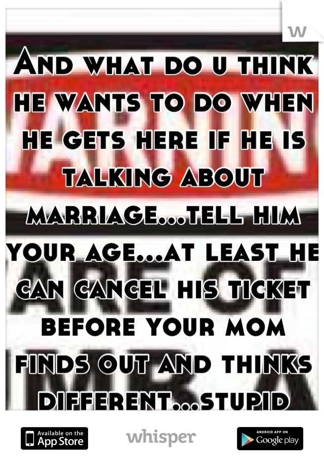 And what do u think he wants to do when he gets here if he is talking about marriage...tell him your age...at least he can cancel his ticket before your mom finds out and thinks different...stupid