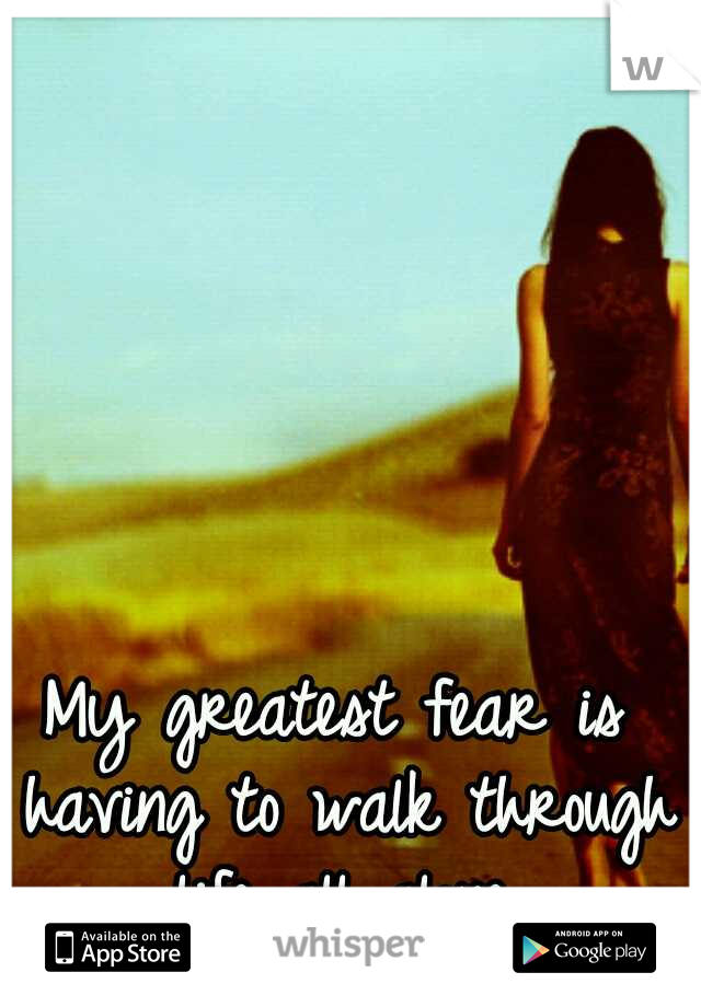 My greatest fear is having to walk through life all alone.