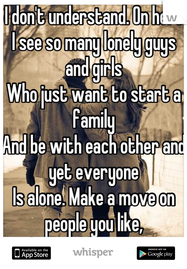I don't understand. On here
I see so many lonely guys and girls
Who just want to start a family
And be with each other and yet everyone
Is alone. Make a move on people you like, 
They could be the one.