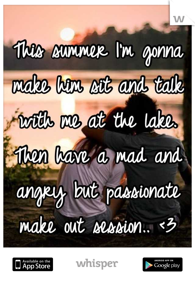 This summer I'm gonna make him sit and talk with me at the lake. Then have a mad and angry but passionate make out session.. <3