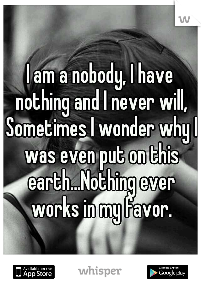 I am a nobody, I have nothing and I never will, Sometimes I wonder why I was even put on this earth...Nothing ever works in my favor.