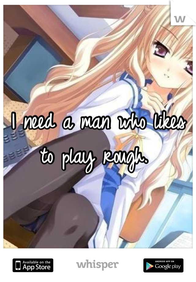 I need a man who likes to play rough. 
