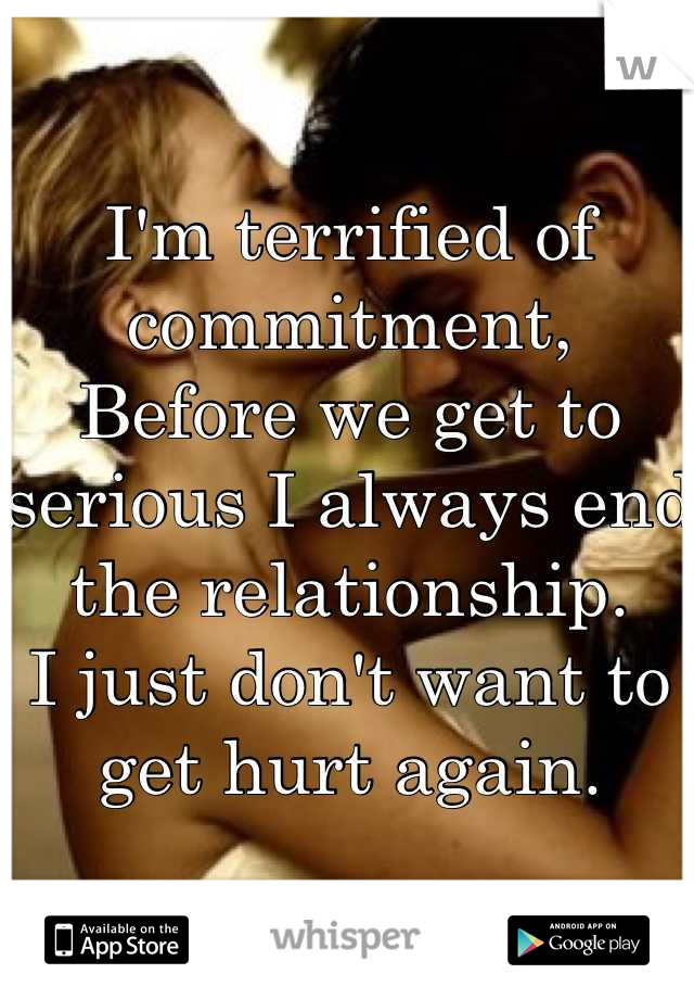 I'm terrified of commitment, 
Before we get to serious I always end the relationship. 
I just don't want to get hurt again.