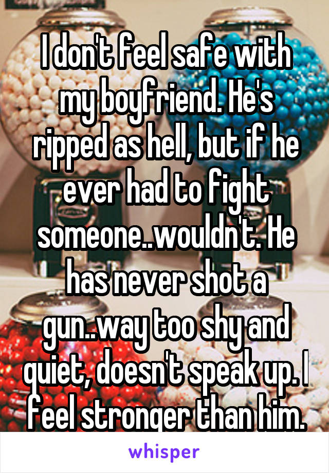 I don't feel safe with my boyfriend. He's ripped as hell, but if he ever had to fight someone..wouldn't. He has never shot a gun..way too shy and quiet, doesn't speak up. I feel stronger than him.