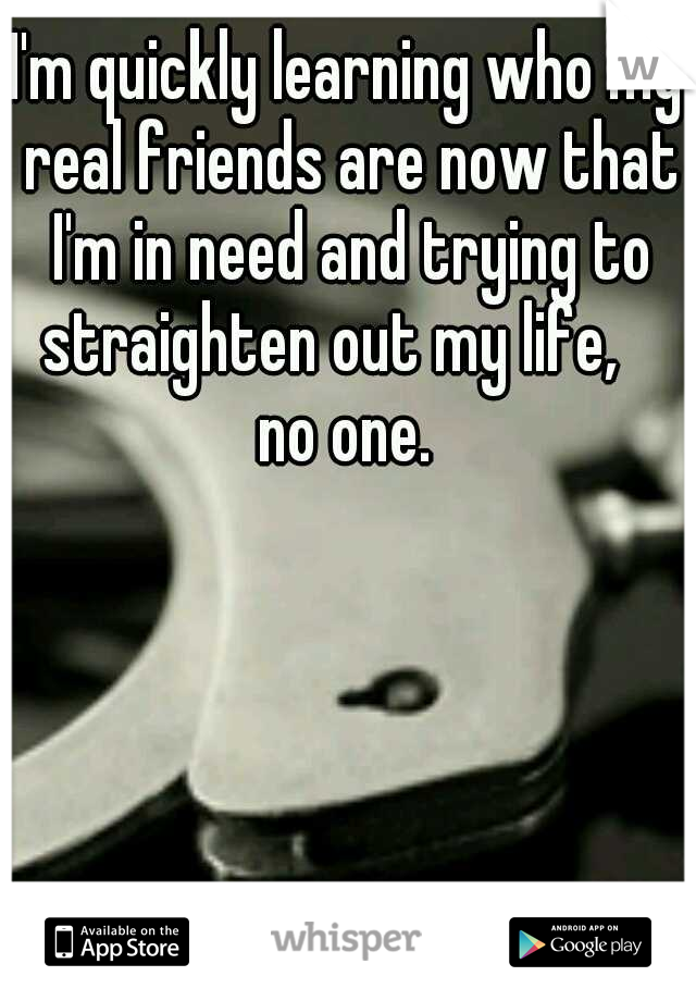 I'm quickly learning who my real friends are now that I'm in need and trying to straighten out my life,    no one. 