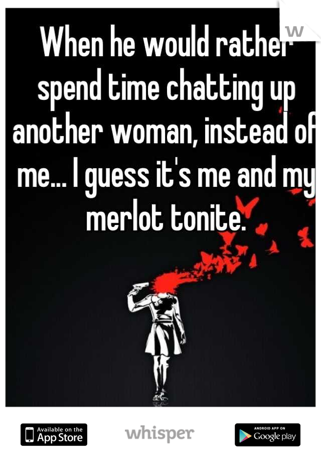 When he would rather spend time chatting up another woman, instead of me... I guess it's me and my merlot tonite.