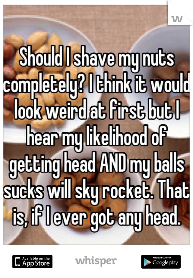 Should I shave my nuts completely? I think it would look weird at first but I hear my likelihood of getting head AND my balls sucks will sky rocket. That is, if I ever got any head.