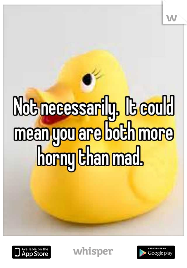 Not necessarily.  It could mean you are both more horny than mad.  