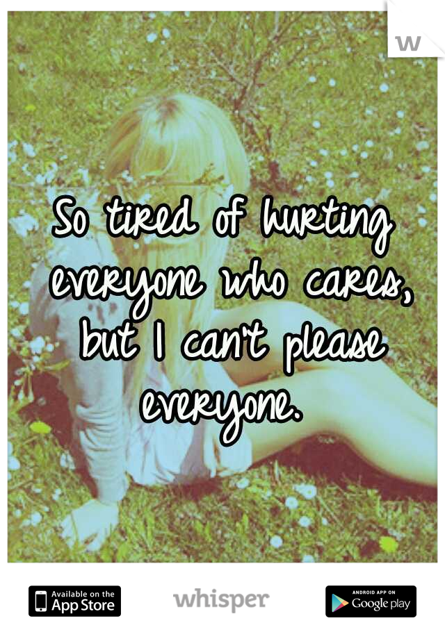 So tired of hurting everyone who cares, but I can't please everyone. 