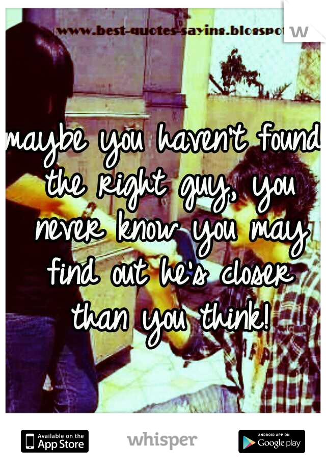 maybe you haven't found the right guy, you never know you may find out he's closer than you think!