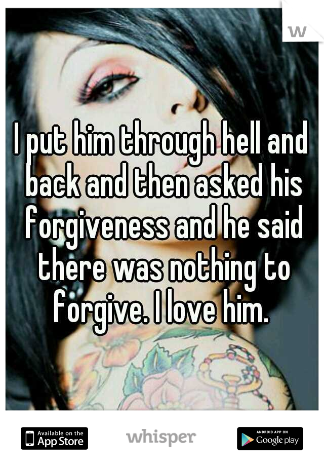 I put him through hell and back and then asked his forgiveness and he said there was nothing to forgive. I love him. 