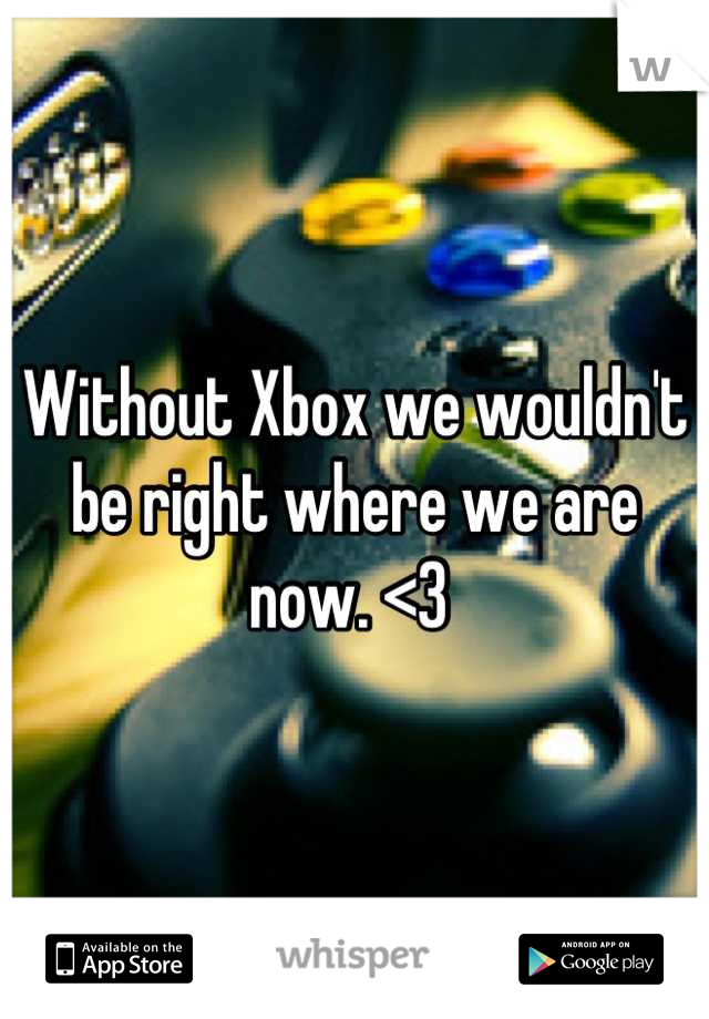 Without Xbox we wouldn't be right where we are now. <3 