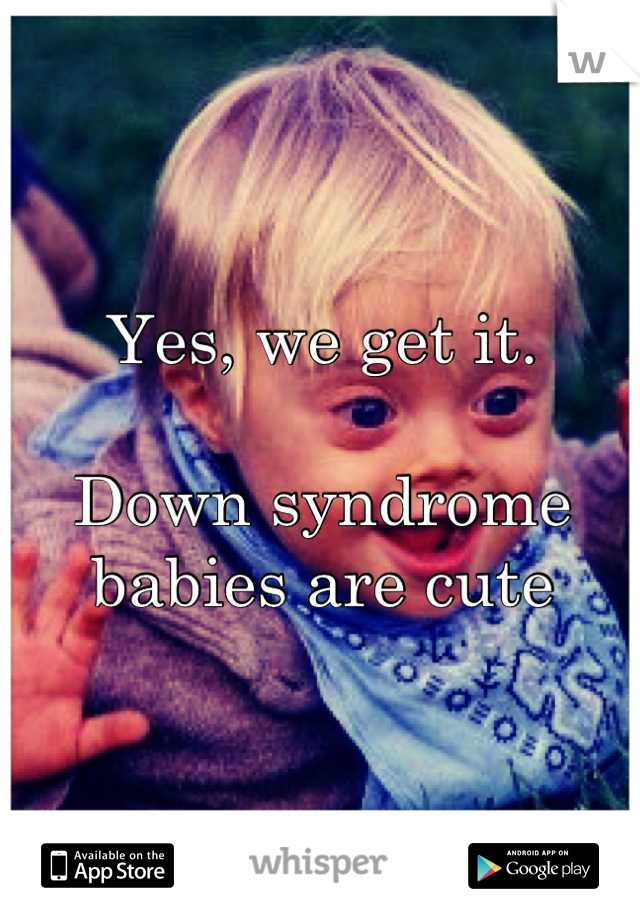 Yes, we get it. 

Down syndrome babies are cute