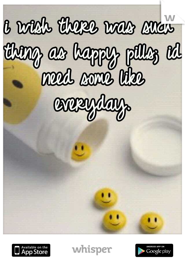 i wish there was such thing as happy pills; id need some like everyday.