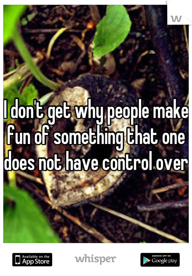 I don't get why people make fun of something that one does not have control over