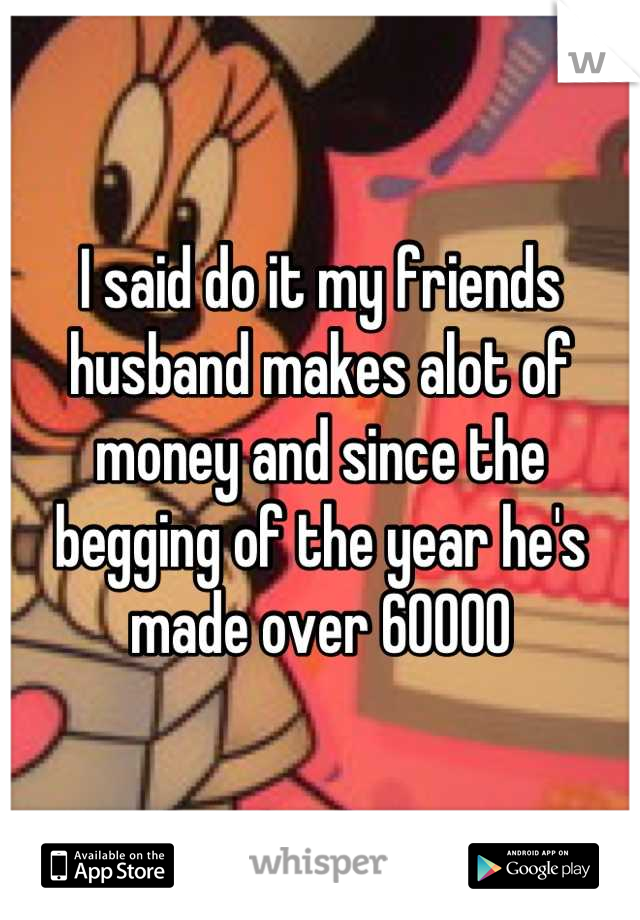 I said do it my friends husband makes alot of money and since the begging of the year he's made over 60000