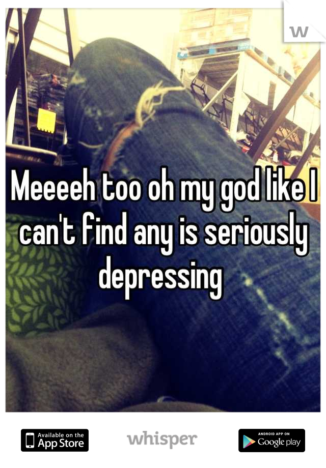 Meeeeh too oh my god like I can't find any is seriously depressing 