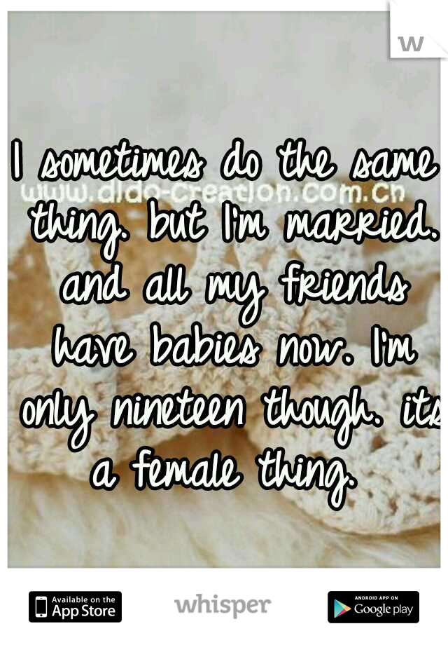 I sometimes do the same thing. but I'm married. and all my friends have babies now. I'm only nineteen though. its a female thing. 