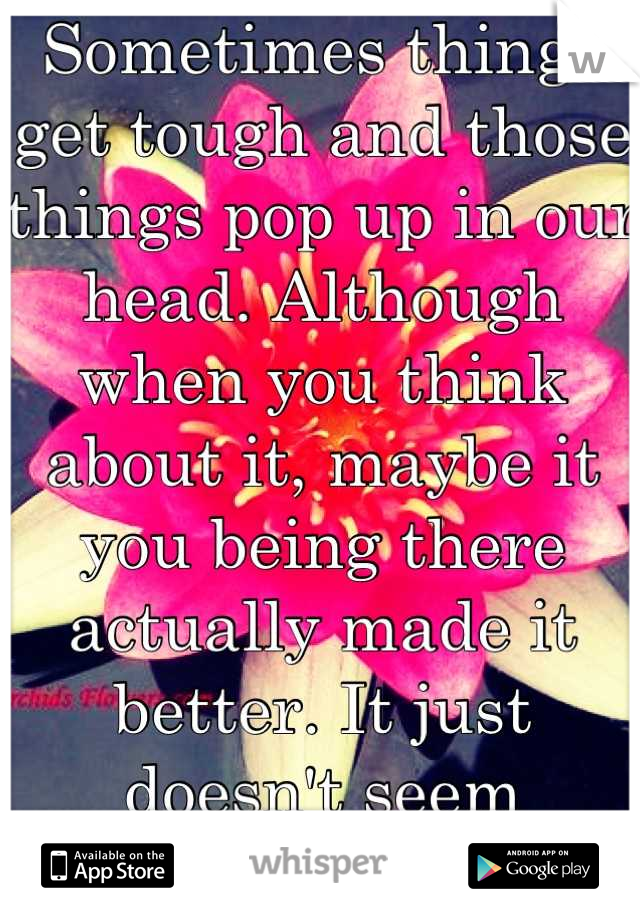 Sometimes things get tough and those things pop up in our head. Although when you think about it, maybe it you being there actually made it better. It just doesn't seem obvious right now 