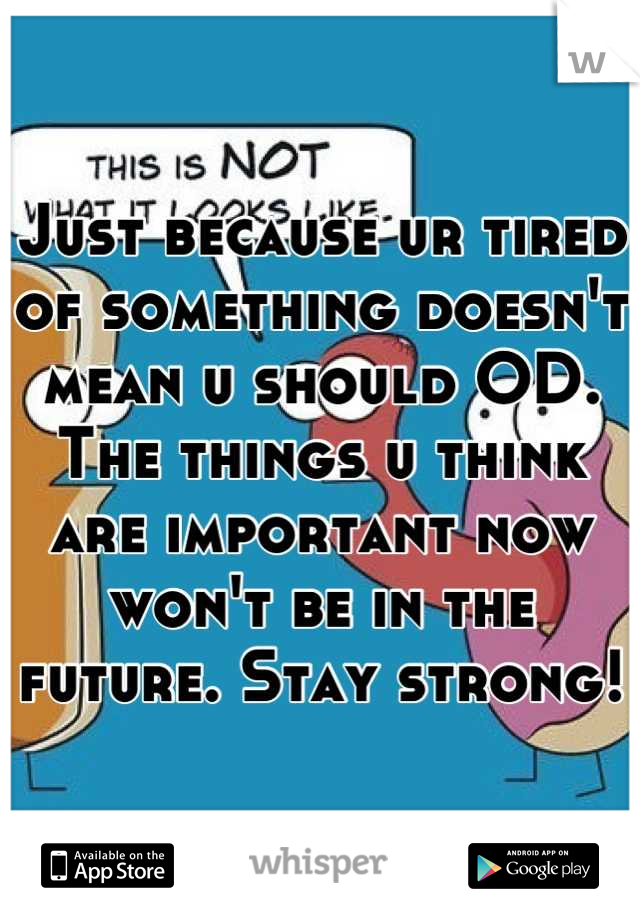 Just because ur tired of something doesn't mean u should OD. The things u think are important now won't be in the future. Stay strong!