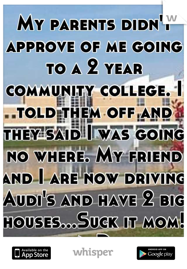 My parents didn't approve of me going to a 2 year community college. I told them off and they said I was going no where. My friend and I are now driving Audi's and have 2 big houses...Suck it mom! >:D